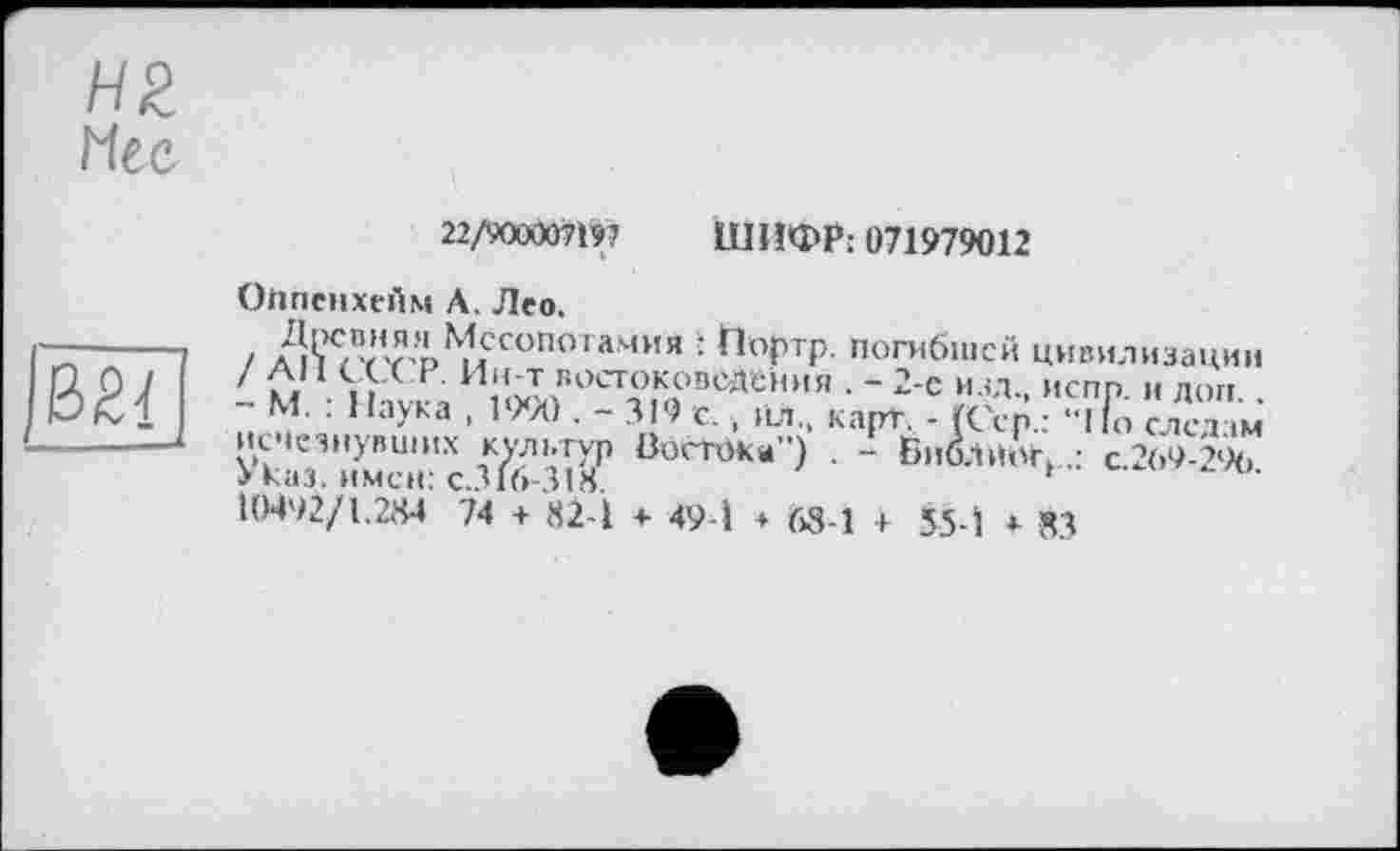 ﻿Н2
Мес
22/900007197 ШИФР: 071979012
Оііпенхейм А. Лео.

і Z læ"”?;'^сопогамия : Портр. погибшей цивилизации ' С/1 ., Ин т востоковедения . - 2-е изд. испр и лоп
- М. : Наука , 1990 . - 319 с. , пл., карт. - (Сер.: с лед м исчезнувших культур Востока”) . - БиблйАг,с 269-296
> каз. имен: с.316-318.	F
І0492/1.2М 74 + 82-1 + 49-1 + 68-1 + 55-1 * 83